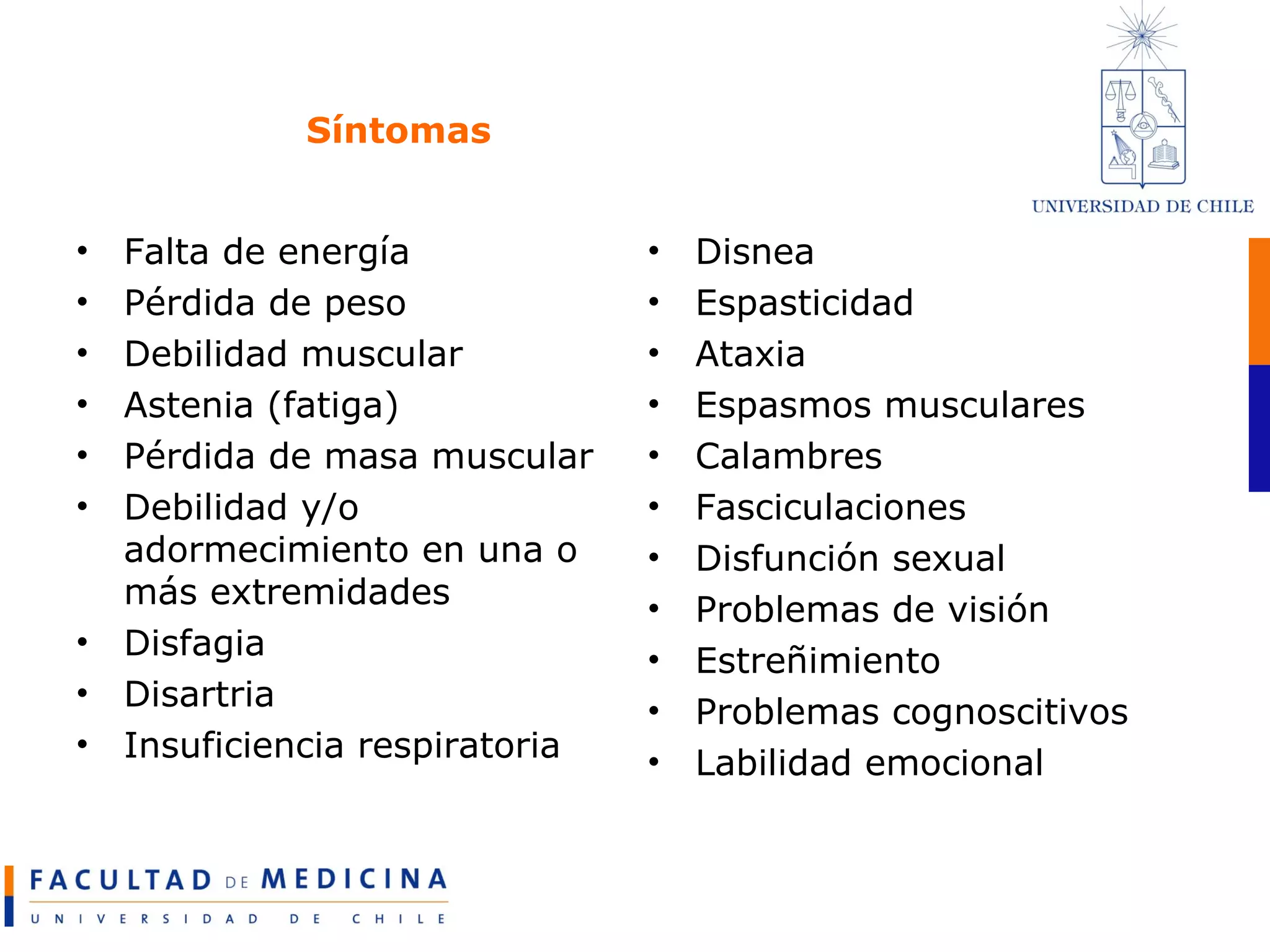 Síntomas Falta de energía Pérdida de peso Debilidad muscular Astenia (fatiga) Pérdida de masa muscular Debilidad y/o adormecimiento en una o más extremidades Disfagia Disartria Insuficiencia respiratoria Disnea Espasticidad Ataxia Espasmos musculares Calambres Fasciculaciones Disfunción sexual Problemas de visión Estreñimiento Problemas cognoscitivos Labilidad emocional 