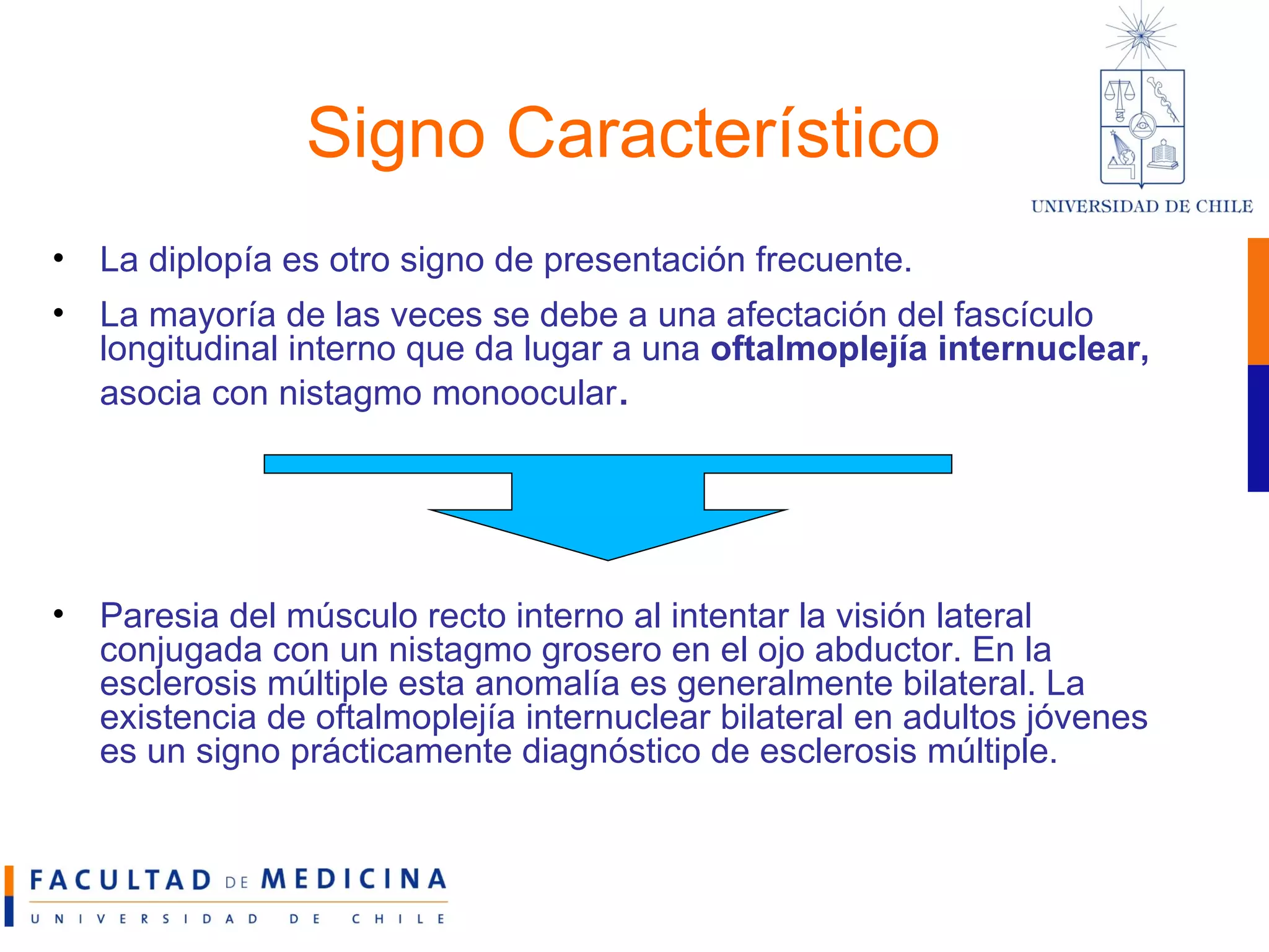 Signo Característico La diplopía es otro signo de presentación frecuente.  La mayoría de las veces se debe a una afectación del fascículo longitudinal interno que da lugar a una  oftalmoplejía internuclear,  asocia con nistagmo monoocular . Paresia del músculo recto interno al intentar la visión lateral conjugada con un nistagmo grosero en el ojo abductor. En la esclerosis múltiple esta anomalía es generalmente bilateral. La existencia de oftalmoplejía internuclear bilateral en adultos jóvenes es un signo prácticamente diagnóstico de esclerosis múltiple.  