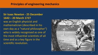 8
Principles of engineering mechanics
Sir Isaac Newton - 25 December
1642 – 20 March 1727
was an English physicist and
mathematician (described in his
own day as a "natural philosopher")
who is widely recognised as one of
the most influential scientists of all
time and as a key figure in the
scientific revolution.
 
