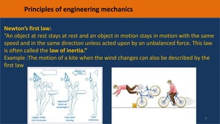 9
Principles of engineering mechanics
Newton’s first law:
“An object at rest stays at rest and an object in motion stays in motion with the same
speed and in the same direction unless acted upon by an unbalanced force. This law
is often called the law of inertia.”
Example :The motion of a kite when the wind changes can also be described by the
first law
 