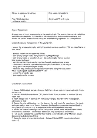 If there is pulse and breathing
↓
Post ROSC algorithm
Left lateral position
If no pulse, no breathing
↓
Continue CPR for 5 cycle
Airway Assesment
A young man is found unresponsive at the jogging track. The surrounding people called the
ambulance immediately. You are one of the resuscitation team come at the scene. You
assess the patient and found that the pulse and breathing is present but unresponsive.
Explain the airway management in this young man.
I assess the airway patency by asking the patient name or condition. “ Sir are okay? What is
your name?
I do head tilt chin lift and open the airway.
I look for any foreign body, if any I remove by Magil forceps
I look for any blood or secretion, if any I do suctioning by Yanker suction
Now airway is cleared
I want to maintain the airway by inserting Goudell oropharyngeal airway
I chose the correct size by measuring the angle of the mouth to the tragus
I apply gel to the oropharyngeal airway
I introduce it by pressing the tongue downward and along the hard palate
When reaching soft palate I rotate OPA 180˚
I secure the airway by tape
I give supplemental oxygen
Circulation Assessment
1. Assess AVPU =Alert, Verbal = Are you Ok? Pain = If not, pain on trapezius (picit), if not =
unconcious
2. Hands = Pale/Palmar erthema, CRT, Warm/ Cold, Pulse, Connect to monitor *BP and
Heart Rate
3. Insert 2 large bore IV cannula (14-16 G Grey/orange), draw blood for investigation,
administer IV fluid
4. Assess for external bleeding - on the floor, on the bed, check for bleeding on the chest,
abdomen, pelvic, long bone *femur. If present, I will apply compression to stop bleeding
using gauze. (Tourniquet only to amputated limb/ unsalvagedable bleeding)
5. Assess for internal bleeding - cardiac tamponade *muffle heart, elevated heart sound,
hypotension, abdomen - tenderness, distension, long bone/pelvic tenderness
6. I will ask for fast scan to search for free fluid to confirm the bleeding *Morrison pouch,
Spleenorenal, Subxiphoid, Pelvic
7. Asess for stage of hypovolemic shock - if stage 3/4 start MTP (massive transfusion
protocol)
 