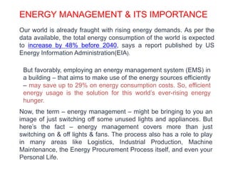 ENERGY MANAGEMENT & ITS IMPORTANCE
Our world is already fraught with rising energy demands. As per the
data available, the total energy consumption of the world is expected
to increase by 48% before 2040, says a report published by US
Energy Information Administration(EIA).
But favorably, employing an energy management system (EMS) in
a building – that aims to make use of the energy sources efficiently
– may save up to 29% on energy consumption costs. So, efficient
energy usage is the solution for this world’s ever-rising energy
hunger.
Now, the term – energy management – might be bringing to you an
image of just switching off some unused lights and appliances. But
here’s the fact – energy management covers more than just
switching on & off lights & fans. The process also has a role to play
in many areas like Logistics, Industrial Production, Machine
Maintenance, the Energy Procurement Process itself, and even your
Personal Life.
 