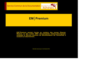 EM│Premium
EM│Premium permet l'accès au contenu des revues Elsevier
Masson et des traités EMC (Encyclopédie médico-chirurgicale)
auxquels le Service commun de documentation de l'Université a
souscrit un abonnement.
Dernière mise à jour le 1er février 2012
Service Commun de la Documentation
 