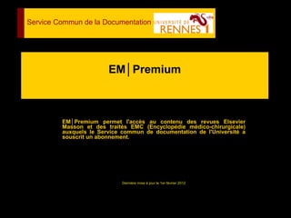 EM│Premium
EM│Premium permet l'accès au contenu des revues Elsevier
Masson et des traités EMC (Encyclopédie médico-chirurgicale)
auxquels le Service commun de documentation de l'Université a
souscrit un abonnement.
Dernière mise à jour le 1er février 2012
Service Commun de la Documentation
 