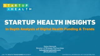 CONFIDENTIAL INFORMATION. NOT FOR DISTRIBUTION.JOIN THE HEALTH TRANSFORMER MOVEMENT
STARTUP HEALTH INSIGHTS
Katya Hancock
Director of Strategic Partnerships
katya@startuphealth.com
@katyahancock
In Depth Analysis of Digital Health Funding & Trends
 