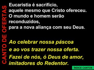 Eucaristia é sacrifício, aquele mesmo que Cristo ofereceu. O mundo e homem serão reconduzidos, para a nova aliança com seu Deus . Ao celebrar nossa páscoa e ao vos trazer nossa oferta. Fazei de nós, ó Deus de amor, imitadores do Redentor. CANTO DE OFERTAS ÍNDICE CANTOS