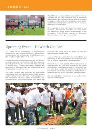 The Embassy Post | Page 10
COMMERCIAL
We at Embassy understand that social and recreational
activities are not only aimed to help in enhancing
teamwork but also promote mental well-being among
employees. Enhanced communication means better
relationships among colleagues which in turn improves
the quality of work output.
Over a period of time work becomes repetitive and
mundane. Recreational activities will help break
this feeling and infuse a sense of excitement in the
employees. From friendly matches to full-blown
tournaments, we have got you covered.
As a mark of our commitment to environmental
conservation, the Embassy Office Parks and Embassy
Services team will be hosting a World Environment
Day event during the 1st week of June.
Climate change and globals warming are not abstract
concepts anymore. It is time that small steps are taken
towards preserving the environment that surrounds
us. What’s more? Contributing towards repairing and
restoration of the environment will surely instil a sense
of satisfaction in each one of us.
Last year Embassy had organized an enlightening
session educating our occupiers about the burgeoning
problem of solid waste. Through a motivating session
the importance of solid waste management was
explained and a solution to manage solid waste was
Upcoming Event – To Watch Out For!
provided. The event made an impact at both the
personal and corporate level.
Also, to show our dedication to sustainability and
preserving of the environment a tree plantation drive
and an organic market walk-through was held.
Research shows that globally, the forest cover is at
least one-third less than what it once was and global
deforestation continues at around 13 million hectares
per year. Every year, the World Environment Day
provides us with a great opportunity and platform to
raise concern and do our bit to save the environment.
We are excited to welcome you to join us for a very
special event this year!
 