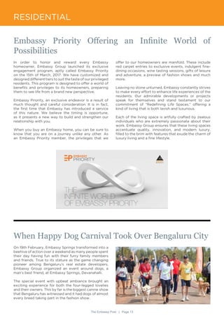 The Embassy Post | Page 13
RESIDENTIAL
In order to honor and reward every Embassy
homeowner, Embassy Group launched its exclusive
engagement program, aptly called Embassy Priority
on the 15th of March, 2017. We have customized and
designed different tiers to suit the taste of our privileged
residents. This program is designed to offer a world of
benefits and privileges to its homeowners, preparing
them to see life from a brand new perspective.
Embassy Priority, an exclusive endeavor is a result of
much thought and careful consideration. It is in fact,
the first time that Embassy has introduced a service
of this nature. We believe the timing is opportune,
as it presents a new way to build and strengthen our
relationship with you.
When you buy an Embassy home, you can be sure to
know that you are on a journey unlike any other. As
an Embassy Priority member, the privileges that we
On 19th February, Embassy Springs transformed into a
beehive of action over a weekend as many people spent
their day having fun with their furry family members
and friends. True to its stature as the game changing
pioneer among Bengaluru’s real estate developers,
Embassy Group organized an event around dogs, a
man’s best friend, at Embassy Springs, Devanahalli.
The special event with upbeat ambiance brought an
exciting experience for both the four-legged lovelies
and their owners. This by far is the biggest canine show
that Bengaluru has witnessed and it had dogs of almost
every breed taking part in the fashion show.
Embassy Priority Offering an Infinite World of
Possibilities
When Happy Dog Carnival Took Over Bengaluru City
offer to our homeowners are manifold. These include
red carpet entries to exclusive events, indulgent fine-
dining occasions, wine tasting sessions, gifts of leisure
and adventure, a preview of fashion shows and much
more.
Leaving no stone unturned, Embassy constantly strives
to make every effort to enhance life experiences of the
residents. Our admirable developments or projects
speak for themselves and stand testament to our
commitment of “Redefining Life Spaces,” offering a
kind of living that is both lavish and luxurious.
Each of the living space is artfully crafted by zealous
individuals who are extremely passionate about their
work. Embassy Group ensures that these living spaces
accentuate quality, innovation, and modern luxury,
filled to the brim with features that exude the charm of
luxury living and a fine lifestyle.
 
