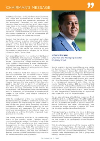 The Embassy Post | Page 2
India has witnessed a profound shift in its environment,
this change has occurred due to a series of strong
progressive actions and regulations announced by
the government. Particularly for real estate, many
measures have been announced which have given a
major boost to the industry. In addition, the real estate
industry is one of the strongest drivers of employment
in the country today. As the real estate or construction
sector can contribute towards the GDP of the country,
the overall expectation is that the Government will
continue to support the real estate industry.
Against this backdrop, our commercial real estate
portfolio continues to deliver significant and reliable
returns. Occupier demand remains strong for a superior
product. As we move into 2017, we expect to see
commercial real estate segment deliver tremendous
growth. The IT/ITeS sector will continue to lead
the market in leased spaces, followed by the BFSI &
consulting sectors respectively.
I am pleased to underline in a recent survey conducted
by Track2Realty, Embassy Group has been ranked as
the ‘Top Choice in Office Space and Commercial Real
Estate, ‘Top Choice of Foreign Investors in India for
both Property Development & Asset Management’,
‘Top 10 Companies in the country in terms of Buyers –
Vote of Trust’ and ‘Leads in the Perception of a Clean
and Transparent Developer’.
On the residential front, the slowdown in demand
which we witnessed post the introduction of various
reforms was a temporary lull phase. Low investor
sentiment and anticipation of further corrections have
led to postponement of purchases by buyers. Luxury
housing has been the only segment that showed a
positive trajectory and we believe it will continue to
do so. This is largely due to the macroeconomic trends
that have positively contributed to the demand for
luxury homes. The demonetization factor did not bring
about a downward price correction in the residential
market as the builders were already operating at
smaller margins.
With the introduction of the new legislations, Real
Estate Regulatory Act (RERA) and Goods and Services
Tax (GST) these are likely to bring in a better system to
help the sector’s growth while also easing the overall
business and making it a hassle-free process for both
the consumers and developers. This will drive the
continuing consolidation of the industry away from
smaller players and into the better organised, major
players in the industry.
Our recent expansion activities in the warehousing
space in the country shows Embassy Group’s
continuous focus on creating a portfolio of prime Grade
A industrial, light manufacturing and warehousing
developments in close proximity to consumer and
industrial centres across India. The commitment and
promise gets stronger this year, with formalising of our
partnership with WeWork, the New York based tech-
enabled platform to offer collaborative office services
for entrepreneurs and small businesses.
CHAIRMAN’S MESSAGE
JITU VIRWANI
Chairman and Managing Director
Embassy Group
Special segments such as hospitality are on a steady
rise due to the rise of purchasing power of the domestic
traveller. Embassy is focussed on hotels as a relevant
component of our mixed use, integrated development
creating synergy between offices, hotels, conferencing,
retail, F&B - all provide an integrated solution for our
customers. We have seen great traction with this at
our Hilton Bangalore Embassy GolfLinks. The signing
of a management agreement with Hilton for its
second hospitality project, a 586-room dual-branded
hotel within the Embassy Manyata Business Park that
features Hilton Hotel & Resorts and Hilton Garden Inn
brand hotel, and the acquisition of Mac Charles Hotels
Pvt. Ltd, Bengaluru’s Le Meridien hotel is a significant
step forward for us in our expansion plans.
We are also setting up a Real Estate Investment Trust
(REIT) towards the end of the year. One of the options
we are considering is a listing of select assets through
the REIT, subject to the receipt of requisite approvals,
market conditions and other considerations. The
company has sought approval to register REIT from
the Securities and Exchange Board of India.
This is particularly an exciting time for us at Embassy
and want to thank the communities within the
Embassy Group, who continue to shape our dreams
and aspirations. We have experienced a steady start to
the year thanks to the perseverance of our individual
business entities.
With the changing dynamics of the industry and the
confluence of technology development, customer
demand, global shifts in investment plans, transparency,
mature structures, in addition to the reforms, 2017 will
continue to be another significant year of growth and
maturity for our industry.
 