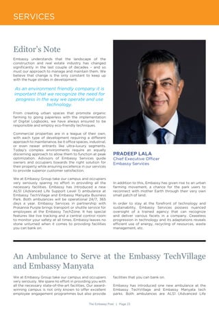 The Embassy Post | Page 23
SERVICES
Editor’s Note
Embassy understands that the landscape of the
construction and real estate industry has changed
significantly in the last couple of decades – and so
must our approach to manage and maintain them. We
believe that change is the only constant to keep up
with the huge strides in development.
As an environment friendly company it is
important that we recognize the need for
progress in the way we operate and use
technology.
From creating urban spaces that promote organic
farming to going paperless with the implementation
of Digital Logbooks, we have always ensured to be
responsible and employ eco-friendly techniques.
Commercial properties are in a league of their own,
with each type of development requiring a different
approach to maintenance, be it office spaces, industrial,
or even newer entrants like ultra-luxury segments.
Today’s complex environments require an equally
discerning approach to allow them to function at peak
optimization. Advisors of Embassy Services guide
owners and occupiers towards the right solution for
their property while ensuring excellence in our services
to provide superior customer satisfaction.
We at Embassy Group take our campus and occupiers
very seriously sparing no effort in providing all the
necessary facilities. Embassy has introduced a new
ALS1 (Advanced Life Support Level 1) ambulance at
Embassy TechVillage and Embassy Manyata Business
Park. Both ambulances will be operational 24/7, 365
days a year. Embassy Services in partnership with
Prasanna Purple brings transport or shuttle service for
employees at the Embassy TechZone. It has special
features like live tracking and a central control room
to monitor your safety at all times. Embassy leaves no
stone unturned when it comes to providing facilities
you can bank on.
PRADEEP LALA
Chief Executive Officer
Embassy Services
In addition to this, Embassy has given rise to an urban
farming movement, a chance for the park users to
reconnect with mother Earth through their very own
small patch of land.
In order to stay at the forefront of technology and
sustainability, Embassy Services possess nuanced
oversight of a trained agency that can recognize
and deliver various facets in a company. Ceaseless
progression in technology and its adaptations reveals
efficient use of energy, recycling of resources, waste
management, etc.
An Ambulance to Serve at the Embassy TechVillage
and Embassy Manyata
We at Embassy Group take our campus and occupiers
very seriously. We spare no effort in providing you with
all the necessary state-of-the-art facilities. Our award-
winning campus is not only known to offer excellent
employee engagement programmes but also provide
facilities that you can bank on.
Embassy has introduced one new ambulance at the
Embassy TechVillage and Embassy Manyata tech
parks. Both ambulances are ALS1 (Advanced Life
 