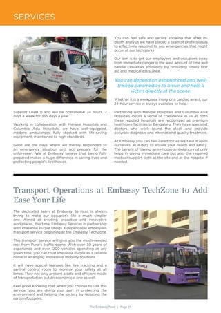The Embassy Post | Page 24
SERVICES
Transport Operations at Embassy TechZone to Add
Ease Your Life
The dedicated team at Embassy Services is always
trying to make our occupier’s life a much simpler
one. Aimed at creating proactive and innovative
workplaces, this time, Embassy Services in partnership
with Prasanna Purple brings a dependable employees
transport service beginning at the Embassy TechZone.
This transport service will give you the much-needed
rest from Pune’s traffic scene. With over 30 years of
experience and over 1200 vehicles operating at any
given time, you can trust Prasanna Purple as a reliable
name in arranging impressive mobility solutions.
It will have special features like live tracking and a
central control room to monitor your safety at all
times. They not only present a safe and efficient mode
of transportation but an economical one as well.
Feel good knowing that when you choose to use this
service, you are doing your part in protecting the
environment and helping the society by reducing the
carbon footprint.
Support Level 1) and will be operational 24 hours, 7
days a week for 365 days a year.
Working in collaboration with Manipal Hospitals and
Columbia Asia Hospitals, we have well-equipped,
modern ambulances, fully stocked with life-saving
equipment, maintained to high standards.
Gone are the days where we merely responded to
an emergency situation and not prepare for the
unforeseen. We at Embassy believe that being fully
prepared makes a huge difference in saving lives and
protecting people’s livelihoods.
You can feel safe and secure knowing that after in-
depth analysis we have placed a team of professionals
to effectively respond to any emergencies that might
occur at our tech parks
Our aim is to get our employees and occupiers away
from immediate danger in the least amount of time and
handle casualties efficiently by providing timely first
aid and medical assistance.
You can depend on experienced and well-
trained paramedics to arrive and help a
victim directly at the scene.
Whether it is a workplace injury or a cardiac arrest, our
24-hour service is always available to help.
Partnering with Manipal Hospitals and Columbia Asia
Hospitals instills a sense of confidence in us as both
these reputed hospitals are recognized as premium
healthcare facilities in Bengaluru. They have specialist
doctors who work round the clock and provide
accurate diagnosis and international quality treatment.
At Embassy you can feel cared for as we take it upon
ourselves, as a duty to ensure your health and safety.
The benefit of having an in-house ambulance not only
helps in giving immediate care but also the required
medical support both at the site and at the hospital if
needed.
 