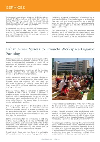 The Embassy Post | Page 25
SERVICES
Urban Green Spaces to Promote Workspace Organic
Farming
Embassy Services has provided its employees with a
unique employee engagement program. It has given
rise to an urban farming movement, a chance for the
employees to reconnect with mother Earth through
their very own small patch of land.
Through this program, employees at the Embassy
Manyata Business Park use specially made green
spaces to grow their own organic food.
Across Japan and a few other countries farming and
growing food on office rooftops and various other
business areas are common. Not only does this
appreciate the property’s monetary value but it also
helps in providing nutritious, pesticide-free crops that
employees can use.
Embassy Manyata hosts a workforce of 95,000 and
is spread across 110-acre. In order to provide its
workforce with a plot of land, Embassy has converted
15-acre of land into edible gardens since 2016. Plots are
allotted and seeds are distributed on a first-come-first-
serve basis. Moreover, the garden waste is composted
on site and used as a fertilizer.
The Urban Green initiative is the brainchild of Kiran
D.T, Horticulture Manager at Embassy Services.
Embassy believes that this is a great opportunity for
all, especially those who come from an agricultural
background but have lost their connection with their
land over the generations.
Edible landscaping for the employees is not only
a stress-busting activity but a way for them to farm
small areas of land and reconnect with their food. Most
employees have replaced their coffee breaks with
organic farming. They also bring their families over the
weekends to show off their personal gardens.
Proud owners have said that there is a noticeable
difference between the produce they grow here when
Managing through a busy work day and then wading
through traffic, pollution, and noise can really be
taxing. Alternatively, you can opt for this service and
travel to and fro from your home in a less crowded
vehicle, giving you the space you deserve.
Furthermore, you can take this time for yourself, read a
book, relax, or simply take a nap, without having to pay
attention to your surroundings. Use this opportunity to
gain work-life balance, which is extremely important to
today’s corporate-driven life.
You should also know that Prasanna Purple maintains a
very high level of service standards and to achieve this
they train their staff in various profiles for at least 52
hours per year. Embassy Services is making available
32 buses operating on over 20 different routes with 3
logins and logouts.
The bottom line is, using this employee transport
service to get to the office and back provides you with
choice, comfort, and freedom, all of which contribute
to an improved quality of life and general well-being.
compared to the ones they buy in the market. Also, as
the organic farming uses less amounts of chemicals,
the produce look more greener and tastes much better.
Organic farming increases one’s engagement level,
nurtures the land, and gives one a chance to watch
what they are sowing. Being involved in growing one’s
own food is a long-term process. However, they get to
immediately experience the result when they harvest.
The employees are truly enjoying this unprecedented
activity and believe that it is many times better than any
other green initiatives. Environmental benefits aside, it
is a great way to create enriching work environment
by engaging staff in meaningful activities. Workplace
farming is a great way for businesses to lower their
carbon footprint and encourage healthier diets.
 