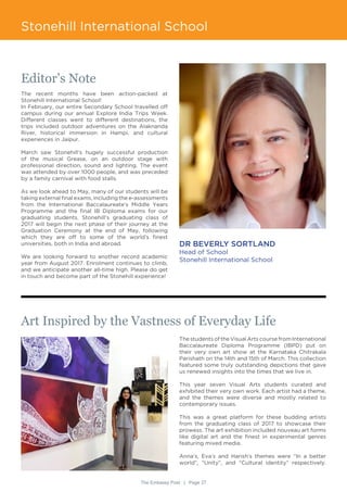 The Embassy Post | Page 27
Stonehill International School
Editor’s Note
The recent months have been action-packed at
Stonehill International School!
In February, our entire Secondary School travelled off
campus during our annual Explore India Trips Week.
Different classes went to different destinations, the
trips included outdoor adventures on the Alaknanda
River, historical immersion in Hampi, and cultural
experiences in Jaipur.
March saw Stonehill’s hugely successful production
of the musical Grease, on an outdoor stage with
professional direction, sound and lighting. The event
was attended by over 1000 people, and was preceded
by a family carnival with food stalls.
As we look ahead to May, many of our students will be
taking external final exams, including the e-assessments
from the International Baccalaureate’s Middle Years
Programme and the final IB Diploma exams for our
graduating students. Stonehill’s graduating class of
2017 will begin the next phase of their journey at the
Graduation Ceremony at the end of May, following
which they are off to some of the world’s finest
universities, both in India and abroad.
We are looking forward to another record academic
year from August 2017. Enrolment continues to climb,
and we anticipate another all-time high. Please do get
in touch and become part of the Stonehill experience!
DR BEVERLY SORTLAND
Head of School
Stonehill International School
Art Inspired by the Vastness of Everyday Life
The students of the Visual Arts course from International
Baccalaureate Diploma Programme (IBPD) put on
their very own art show at the Karnataka Chitrakala
Parishath on the 14th and 15th of March. This collection
featured some truly outstanding depictions that gave
us renewed insights into the times that we live in.
This year seven Visual Arts students curated and
exhibited their very own work. Each artist had a theme,
and the themes were diverse and mostly related to
contemporary issues.
This was a great platform for these budding artists
from the graduating class of 2017 to showcase their
prowess. The art exhibition included nouveau art forms
like digital art and the finest in experimental genres
featuring mixed media.
Anna’s, Eva’s and Harish’s themes were “In a better
world”, “Unity”, and “Cultural identity” respectively.
 