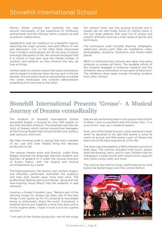 The Embassy Post | Page 28
Stonehill International School
Stonehill International Presents ‘Grease’- A Musical
Journey of Dreams versusReality
The students of Stonehill International School
presented Grease, a musical for over 700 people on
the 24th and 25th of March. The ensemble cast tells the
story of Grease, which centres around how teenagers
at the fictional Rydell High School handle love, politics,
peer pressure, and more.
We take immense pride in saying that every member
of our cast and crew helped bring this fabulous
production to life.
The veteran theatre actor and director, Judith Roby
Bidapa directed the amazingly talented students and
teachers of grade-6 to 11 under the musical direction
of Evelyn Kelton, with live singing and musical
accompaniment by a band.
The bold expression, the diverse cast, brilliant singers,
and effortless performers enthralled the audience
and took their breath away more than once. The
professional lighting and sound design, along with the
awe-inspiring visual effects had the audience in rapt
attention.
Lavanya, a Grade-11 student, says, “Being a part of the
dancing troupe for Grease has been one of the best
things I ever signed up for! It’s amazing to see people
being so enthusiastic about the event. Everybody is
working hard to put together a show that does justice
to the original series. I hope it turns out to be a grand
success!”
“I am part of the Grease production, and all the songs
Olivia’s theme centred and explored the idea
around individuality of the experience of childhood,
womanhood, and the intimacy within romantic as well
as platonic relationships.
Rajalakshmi took her audience on a beautiful sojourn
depicting the origin, process, and post-effects of war
and depression. Urvi, on the other hand, showcased
how in today’s world people are far too busy to pause
and enjoy the quality of life. Her artwork displayed that
it is critical to stop and value the infinite number of
symbols and patterns, as they enhance the way we
look at things.
Venkat made his viewers aware that rapid urbanization
and its impact in India has taken the top spot in the last
decade. One can easily observe nature being converted
into urban landscapes and constant deforestation
expanding from one area to the other.
Art without limits was the guiding principle and it
looked like art had finally found its rightful place in
the two large galleries that were full of unique and
colorful artworks covering a wide range of genres and
techniques.
The techniques used included drawing, calligraphy,
watercolor, acrylic paint, fiber art, installation, video,
photography, sculpture, illustration, and mixed media
pieces.
IBDP is a hothouse that nurtures new ideas and opens
windows to unseen art forms. The laudable efforts of
the students engaged in extensive research and this
exhibition was a culmination of two years of hard work.
The exhibition drew large crowds including students
from other schools.
that we are performing have a nice groove and rhythm
to them. I love to sing them with the whole choir – it is
a lot of fun!” says Jia, a Grade-8 student.
Evan, one of the Grade-6 actors, stole everyone’s heart
when he declared to his dad that drama is what he
wants to pursue and that being a part of Grease has
been one of the best experiences of his life!
The show was preceded by a 1950s themed carnival on
both days. The carnival included food trucks, games
stalls like bowling, darts, and tin cans. Children had fun
indulging in a photo booth with instant prints, popcorn
and cotton candy stalls, and more.
The carnival also had live music performances by local
bands like Butterfingers and The Limited Edition.
 