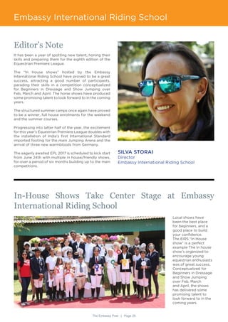 The Embassy Post | Page 29
Embassy International Riding School
Editor’s Note
It has been a year of spotting new talent, honing their
skills and preparing them for the eighth edition of the
Equestrian Premiere League.
The “In House shows” hosted by the Embassy
International Riding School have proved to be a great
success, attracting a good number of participants,
parading their skills in a competition conceptualized
for Beginners in Dressage and Show Jumping over
Feb, March and April. The horse shows have produced
some promising talent to look forward to in the coming
years.
The structured summer camps once again have proved
to be a winner, full house enrolments for the weekend
and the summer courses.
Progressing into latter half of the year, the excitement
for this year’s Equestrian Premiere League doubles with
the installation of India’s first International Standard
imported footing for the main Jumping Arena and the
arrival of three new warmbloods from Germany.
The eagerly awaited EPL 2017 is scheduled to kick start
from June 24th with multiple in house/friendly shows,
for over a period of six months building up to the main
competitions.
SILVA STORAI
Director
Embassy International Riding School
In-House Shows Take Center Stage at Embassy
International Riding School
Local shows have
been the best place
for beginners, and a
good place to build
your confidence.
The EIRS “In House
show” is a perfect
example The In house
show’s organized to
encourage young
equestrian enthusiasts
was of great success.
Conceptualized for
Beginners in Dressage
and Show Jumping
over Feb, March
and April, the shows
has delivered some
promising talent to
look forward to in the
coming years.
 