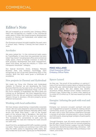 The Embassy Post | Page 3
COMMERCIAL
Editor’s Note
We just wrapped up an eventful year. Embassy Office
Parks was recognized as a leader in the commercial
realty space in India. We closed property development
projects in Chennai and Hyderabad, and added new
tenants into our parks.
Our Energize program brought together the park users
in unique ways, making it among the best places to
work.
Accolades
We were ranked No. 1 in the commercial realty space
by Track2Realty. In more than one parameter we were
rated “top choice” including best office and commercial
realty space; choice of foreign investors in India for
both property development and asset management.
Apart from these, we lead the industry in “Clean and
transparent developer” category.
Our Special Economic Zones, Embassy Manyata
Business Park, and Embassy TechVillage, were
recognized as two of the best performing SEZs in the
country. Both the SEZs were given a certificate of
excellence.
New projects in Chennai and Hyderabad
We made our foray into Chennai and Hyderabad
markets. In Chennai, we are developing the finest
Business Park the city has seen so far, on a 30-acre land
parcel at Thoraipakkam-Pallavaram Road, one of the
key micro markets. In Hyderabad, the office parks are
coming up at Gachibowli, the most happening micro
market in the city. We are working in partnership with
Phoenix Group to develop a 30-acre property across
different land parcels.
Working with local authorities
We have always valued being a responsible corporate
citizen. We are quite pleased to announce the opening
of our Skywalk outside Embassy Manyata Office Park
across the Outer Ring Road -- one of the busiest
parts of this arterial road in Bengaluru. We built this
in close consultation with the local civic authorities.
This increased the convenience to park users by
decongesting the road and making the roads around
our park safer.
Apart from this, we deployed 50 traffic wardens outside
our parks. These wardens are working in two shifts and
help the traffic police in regulating traffic easily. We
also funded the local traffic signal post at Marathahalli.
MIKE HOLLAND
Chief Executive Officer
Embassy Office Parks
Spaces Leased
As they say, “the proof of the pudding is in eating it,”
many of our existing occupiers gave us repeat business
during the year, demonstrating how much they enjoy
their work spaces. We also added new tenants:
Accenture, Philips, Western Union, Valdez, Continuum,
Crimson Logic, Hudson Bay, to name a few, adding up
to a total of 2.3 million sq. ft. that was leased out during
the year.
Energize: Infusing the park with soul and
energy
Energize, our exclusive occupier outreach and park
user engagement program is aimed at creating vibrant
communities across our parks. The program provides
all users with a truly 21st-century experience through
a myriad of activities including sports, culture, lifestyle
and CSR events, drawing large numbers of participants
and spectators.
Through Energize, over 40 events were conducted in
the last year, many of which are our annual properties
like the Park Cricket Premier League, 5-a-side Football
Tournament, World Environment Day, Christmas – Gift
A Smile campaign, the Quiz Whiz Show, Embassy’s Got
Talent, and similar.
 