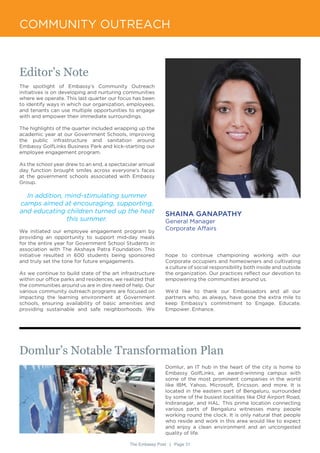 The Embassy Post | Page 31
COMMUNITY OUTREACH
Editor’s Note
The spotlight of Embassy’s Community Outreach
initiatives is on developing and nurturing communities
where we operate. This last quarter our focus has been
to identify ways in which our organization, employees,
and tenants can use multiple opportunities to engage
with and empower their immediate surroundings.
The highlights of the quarter included wrapping up the
academic year at our Government Schools, improving
the public infrastructure and sanitation around
Embassy GolfLinks Business Park and kick-starting our
employee engagement program.
As the school year drew to an end, a spectacular annual
day function brought smiles across everyone’s faces
at the government schools associated with Embassy
Group.
In addition, mind-stimulating summer
camps aimed at encouraging, supporting,
and educating children turned up the heat
this summer.
We initiated our employee engagement program by
providing an opportunity to support mid-day meals
for the entire year for Government School Students in
association with The Akshaya Patra Foundation. This
initiative resulted in 600 students being sponsored
and truly set the tone for future engagements.
As we continue to build state of the art infrastructure
within our office parks and residences, we realized that
the communities around us are in dire need of help. Our
various community outreach programs are focused on
impacting the learning environment at Government
schools, ensuring availability of basic amenities and
providing sustainable and safe neighborhoods. We
SHAINA GANAPATHY
General Manager
Corporate Affairs
Domlur’s Notable Transformation Plan
Domlur, an IT hub in the heart of the city is home to
Embassy GolfLinks, an award-winning campus with
some of the most prominent companies in the world
like IBM, Yahoo, Microsoft, Ericsson, and more. It is
located in the eastern part of Bengaluru, surrounded
by some of the busiest localities like Old Airport Road,
Indiranagar, and HAL. This prime location connecting
various parts of Bengaluru witnesses many people
working round the clock. It is only natural that people
who reside and work in this area would like to expect
and enjoy a clean environment and an uncongested
quality of life.
hope to continue championing working with our
Corporate occupiers and homeowners and cultivating
a culture of social responsibility both inside and outside
the organization. Our practices reflect our devotion to
empowering the communities around us.
We’d like to thank our Embassadors and all our
partners who, as always, have gone the extra mile to
keep Embassy’s commitment to Engage. Educate.
Empower. Enhance.
 
