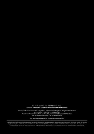 For private circulation only. © 2017 Embassy Group.
Published by Embassy Property Developments Private Limited
Embassy Golf Links Business Park , Royal Oaks, Off Intermediate Ring Road, Bangalore 560 071, India
Tel: +91-80-4179 9999, Fax: +91-80-2228 6912
Registered Office: Embassy Point, 1st Floor, 150, Infantry Road, Bangalore 560001, India
Tel: +91-80-3322 0000 /2222, Fax:+91-80-3322 2223
For feedback please e-mail us at news@embassyindia.com
The information and visuals contained herein are artistic impressions and are meant to be indicative and are subject to change as may be required
by the authorities, architects and cannot form an offer or contract. While every reasonable care has been taken in providing the information,
Embassy Group cannot be held responsible for any inaccuracies. Specifications and materials mentioned here are subject to availability.
 