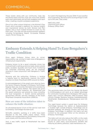 The Embassy Post | Page 4
These events along with our community clubs like
the Board Game and Run Club saw more than 18,000
park users participate and actively engaging with each
other, creating a soulful workplace experience.
One of our other unique initiatives is the Women’s Day
Event which provides a platform for sharing insights
and inspirational stories by both Women and Men
leaders and a much looked forward to event by the
Park Users. This year we had several eminent speakers
including Dr.Saundarya Rajesh, Dr.Ananda Shankar
Jayant, Ms.Gul Panag, etc.
As I said in the beginning, the year 2016-17 was eventful
and invigorating. We have some exciting things to look
up to this year. Stay tuned.
MIKE HOLLAND
Chief Executive Officer
Embassy Office Parks
Once again Embassy Group dons its social-
responsibility cap, aiming to meet more of Bengaluru’s
infrastructure requirements.
Embassy known to be a good corporate citizen has
involved itself in setting up service roads, drains outside
parks, escalator skywalks and much more. Furthering
our corporate citizenship goals, we are presently
working in close conjunction with Bengaluru’s Traffic
Police.
Working with the authorities, Embassy is lending
a helping hand to significantly improve the traffic
situation on Outer Ring Road (ORR) around its Parks.
In acknowledgement of the great work done by them,
the Senior Property Manager of Embassy TechVillage,
Nagaraj Naik was recently felicitated and awarded by
the HAL Traffic Police Station. The award was given
by the Traffic Police Inspector, Mr. Mohammed and
the award ceremony was graced by many including,
the local Corporator, V. Suresh, several policemen,
government officials, and key members of the Outer
Ring Road Companies Association (ORRCA).
Here are some of the initiatives taken to
enhance the traffic situation:
An all-expense-borne U-turn at the service road next
to Embassy TechVillage has been built.
50-traffic wardens, working in 2 shifts have been
deputed to the HAL traffic police station. These
wardens are compensated by the Embassy Group and
work closely with the police officials.
And, a new traffic signal at Marathahalli has been
installed.
Embassy Extends A Helping Hand To Ease Bengaluru’s
Traffic Condition
COMMERCIAL
The upcoming metro line from the Central Silk Board
to Krishnarajapura will work as an added advantage
for commuters travelling from Silk Board, HSR Layout,
Agara, Iblur Junction, Bellandur, RMZ Ecospace, New
Horizon College, Rainbow Hospital, Kadubeesanahalli,
Marathahalli, Doddanekundi, Mahadevapura and K.R.
Puram.
This rapid transit system is good news for Embassy
TechVillage because the station at Kadubisenahalli
is located right outside Embassy TechVillage and an
elevated walkway will directly connect and land into
Embassy TechVillage. In addition, the metro will also
connect to the proposed Hilton at the entrance of
Embassy TechVillage.
The metro will not only reduce the traffic on the roads
but will also save time for many. In the long run, it is
bound to yield many socio-economic benefits like
reducing accidents, pollution, road maintenance, etc.
 