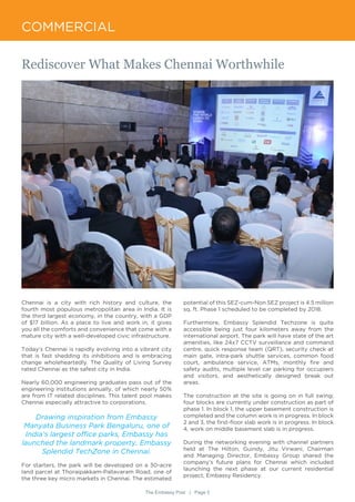 COMMERCIAL
Chennai is a city with rich history and culture, the
fourth most populous metropolitan area in India. It is
the third largest economy, in the country, with a GDP
of $17 billion. As a place to live and work in, it gives
you all the comforts and convenience that come with a
mature city with a well-developed civic infrastructure.
Today’s Chennai is rapidly evolving into a vibrant city
that is fast shedding its inhibitions and is embracing
change wholeheartedly. The Quality of Living Survey
rated Chennai as the safest city in India.
Nearly 60,000 engineering graduates pass out of the
engineering institutions annually, of which nearly 50%
are from IT related disciplines. This talent pool makes
Chennai especially attractive to corporations.
Drawing inspiration from Embassy
Manyata Business Park Bengaluru, one of
India’s largest office parks, Embassy has
launched the landmark property, Embassy
Splendid TechZone in Chennai.
For starters, the park will be developed on a 30-acre
land parcel at Thoraipakkam-Pallavaram Road, one of
the three key micro markets in Chennai. The estimated
potential of this SEZ-cum-Non SEZ project is 4.5 million
sq. ft. Phase 1 scheduled to be completed by 2018.
Furthermore, Embassy Splendid Techzone is quite
accessible being just four kilometers away from the
international airport. The park will have state of the art
amenities, like 24x7 CCTV surveillance and command
centre, quick response team (QRT), security check at
main gate, intra-park shuttle services, common food
court, ambulance service, ATMs, monthly fire and
safety audits, multiple level car parking for occupiers
and visitors, and aesthetically designed break out
areas.
The construction at the site is going on in full swing;
four blocks are currently under construction as part of
phase 1. In block 1, the upper basement construction is
completed and the column work is in progress. In block
2 and 3, the first-floor slab work is in progress. In block
4, work on middle basement slab is in progress.
During the networking evening with channel partners
held at The Hilton, Guindy, Jitu Virwani, Chairman
and Managing Director, Embassy Group shared the
company’s future plans for Chennai which included
launching the next phase at our current residential
project, Embassy Residency.
Rediscover What Makes Chennai Worthwhile
The Embassy Post | Page 5
 