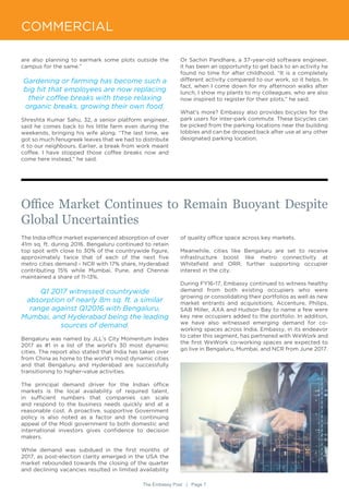 The Embassy Post | Page 7
COMMERCIAL
are also planning to earmark some plots outside the
campus for the same.”
Gardening or farming has become such a
big hit that employees are now replacing
their coffee breaks with these relaxing
organic breaks, growing their own food.
Shreshta Kumar Sahu, 32, a senior platform engineer,
said he comes back to his little farm even during the
weekends, bringing his wife along. “The last time, we
got so much fenugreek leaves that we had to distribute
it to our neighbours. Earlier, a break from work meant
coffee. I have stopped those coffee breaks now and
come here instead,” he said.
Or Sachin Pandhare, a 37-year-old software engineer,
it has been an opportunity to get back to an activity he
found no time for after childhood. “It is a completely
different activity compared to our work, so it helps. In
fact, when I come down for my afternoon walks after
lunch, I show my plants to my colleagues, who are also
now inspired to register for their plots,” he said.
What’s more? Embassy also provides bicycles for the
park users for inter-park commute. These bicycles can
be picked from the parking locations near the building
lobbies and can be dropped back after use at any other
designated parking location.
The India office market experienced absorption of over
41m sq. ft. during 2016. Bengaluru continued to retain
top spot with close to 30% of the countrywide figure,
approximately twice that of each of the next five
metro cities demand - NCR with 17% share, Hyderabad
contributing 15% while Mumbai, Pune, and Chennai
maintained a share of 11-13%.
Q1 2017 witnessed countrywide
absorption of nearly 8m sq. ft. a similar
range against Q12016 with Bengaluru,
Mumbai, and Hyderabad being the leading
sources of demand.
Bengaluru was named by JLL’s City Momentum Index
2017 as #1 in a list of the world’s 30 most dynamic
cities. The report also stated that India has taken over
from China as home to the world’s most dynamic cities
and that Bengaluru and Hyderabad are successfully
transitioning to higher-value activities.
The principal demand driver for the Indian office
markets is the local availability of required talent,
in sufficient numbers that companies can scale
and respond to the business needs quickly and at a
reasonable cost. A proactive, supportive Government
policy is also noted as a factor and the continuing
appeal of the Modi government to both domestic and
international investors gives confidence to decision
makers.
While demand was subdued in the first months of
2017, as post-election clarity emerged in the USA the
market rebounded towards the closing of the quarter
and declining vacancies resulted in limited availability
Office Market Continues to Remain Buoyant Despite
Global Uncertainties
of quality office space across key markets.
Meanwhile, cities like Bengaluru are set to receive
infrastructure boost like metro connectivity at
Whitefield and ORR, further supporting occupier
interest in the city.
During FY16-17, Embassy continued to witness healthy
demand from both existing occupiers who were
growing or consolidating their portfolios as well as new
market entrants and acquisitions. Accenture, Philips,
SAB Miller, AXA and Hudson Bay to name a few were
key new occupiers added to the portfolio. In addition,
we have also witnessed emerging demand for co-
working spaces across India. Embassy, in its endeavor
to cater this segment, has partnered with WeWork and
the first WeWork co-working spaces are expected to
go live in Bengaluru, Mumbai, and NCR from June 2017.
 
