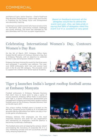 The Embassy Post | Page 9
COMMERCIAL
and Patricia Cuero, Senior Director – Chief of Staff and
New Business Development, Lowe’s India; and Society
in Transition by Gul Panag, Actor and Entrepreneur
was absolutely inspiring.
Listening to successful women who have carved a niche
for themselves after overcoming multiple challenges
was purely amazing. The event was attended by 130
plus attendees with 115 from occupier organizations.
On the 5th of March, 2017, Embassy Office Parks
hosted the 8th edition of Contours Women’s Day Run
at Embassy Manyata, with an objective to celebrate
Women’s day and empower children in need.
Embassy has been hosting this event for the three years
and witnessed 7 successful race editions. This year,
over 3000 enthusiasts, both men and women took
part in the 5k and 10K category. The proceeds went
to support the children from Shristi Special Academy.
Football enthusiasts in Embassy Manyata Business
Park don’t have to leave work to play a game of
soccer anymore. Embassy Office Parks in association
with Tiger 5, a sports infrastructure development and
management company launched India’s largest rooftop
football arena at the Embassy Manyata Business Park
on the 6th April, 2017.
This unique rooftop football arena is located on the
8th floor, sprawling across 13,000 sq. ft. It includes two
grounds side-by-side where four teams can play a five-
a-side game simultaneously.
Embassy believes that employees are the most
important resource and asset for any organization
and maintaining an employee’s work-life balance is
becoming increasingly challenging.
The football arena aims at keeping the campus vibrant
and breaking the monotony of corporate life. It is a
very interesting concept and will successfully provide
many amazing experiences.
Based on feedback received, all the
delegates would like to attend the
event next year. Also, we take pride in
saying that 99% of delegates rated this
event 5 or 4 i.e. excellent or very good.
Celebrating International Women’s Day, Contours
Women’s Day Run
Tiger 5 launches India’s largest rooftop football arena
at Embassy Manyata
 