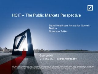 HCIT – The Public Markets Perspective
George Hill
(212) 250-2177 george.hill@db.com
Deutsche Bank does and seeks to do business with companies covered in its research reports. Thus, investors should be aware that the firm may have a
conflict of interest that could affect the objectivity of this report. Investors should consider this report as only a single factor in making their investment
decision. DISCLOSURES AND ANALYST CERTIFICATIONS ARE LOCATED IN APPENDIX 1. MCI (P) 057/04/2016
Digital Healthcare Innovation Summit
Boston
November 2016
 
