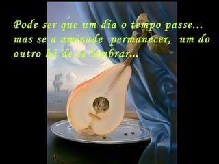 Pode ser que um dia o tempo passe... mas se a amizade  permanecer,  um do outro há de se lembrar ... 