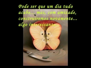 Pode ser que um dia tudo acabe... mas, com amizade,  construiremos novamente... algo interessante... 