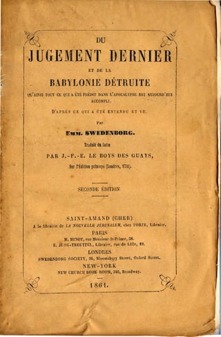 ~, ."!.)..:

                                           DU                                    ('-i
                                                                                '''''.J


 JUGEMENT DERNIER

                                     ET DE LA


              8AllYLONIE DÉTRUITE
 lIU'AISSI TOUl' CE QUI Il. ~1't; rllt:DIl' DA)iS t:AI'O"LYI'SI:; ESl' .tJl(lUIlIl'UUI
                                       ACCO:lll'Ll.

               U"HIIÈS      rn:   QUI A    h't;   ENTt:NUU          n   YU.

                                           Per

                       EJllIU. SWEDENBORG.

                                   rr~dDII d.l~llD

            PAR J.-Y.-K. LE BOYS ()ES fJUAY5,

                         SIr ]'idilloD prln(~r5 (Londtl'S, 1158).



                               :;ECO:XOI:: .~U1TI/)N




                        S./:ST-AMAND (ta/En)
     . 1. librairie de L.I NOUl'éLl.E JÎ::IlUS.lLEJI, ehez l'OIlTE, Librlil'c.

                                        PAIIIS

                       lI, lllNOT, rlio MIlIl,iour·lo·rlinee, lIS.

                l:. JU,~G-TREUTTEL. LibrAire, 'uo do Lille, 19.

                                     LONDr.ES
       SWED~nOllG SOCIETY.           ao,   BIOQmsburJ Sueel, O.rurd Slrcel.
                                  NEW-YORK
                   !'IEW CIlUlICJI BOOK·llOOll, 114G, BrOlldw.y.

~.                                    1 86t.                                              i,
."
 