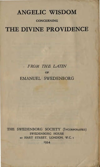 ANGELIC WISDOM

                CONCERNING


THE DIVINE PROVIDENCE





           FROM THE LATIN
                     OP

     EMANUEL SWEDENBORG




THE SWEDENBORG SOCIETY        (INCORPORATED)

            SWEDENBORG HOUSE

     20   HART STREET, LONDON, W.C.   1


                    1934
 
