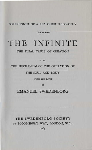 FORERUNNER OF A REASONED PHILOSOPHY

                 CONCERNING




THE INFINITE

       THE FINAL CAUSE OF CREATION

                    .uoo


 THE MECHANISM OF THE OPERATION OF


           THE SOUL AND BODY


                FROM THE LATIN


                     OF



       EMANUEL SWEDENBORG




   THE SWEDENBORG SOCIETY

  %0   BLOOMSBURY WAY, LONDON, W.C.I

                    1965

 