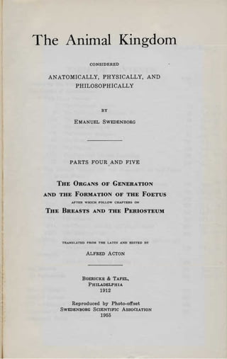 The Animal Kingdom

                  CONSIDERED


  ANATOMICALLY, PHYSICALLY, AND

           PHILOSOPHICALLY




                        BY


          E MANUEL SWEDENBORG





        PARTS FOUR AND FIVE



    THE ORGANS OF GENERATION


 AND THE FORMATION OF THE FOETUS

         AFTER WHICH FOLI.OW CHAPTERS ON'


 THE BREASTS AND THE PERIOSTEUM




     TRANST.ATI!:D FROM THE LATIS AND EDITED ny



                ALFRED ACTON




              BOERICKE & T AFEL,
                PHILADELPHIA
                       1912

         Reproduced by Photo-offset
     SWEDENBORG SCIENTIFIC ASSOCIATION
                       1955
 