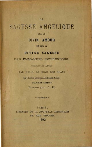 LA


s          s               ANGÉLIQUE

                         SuR LE


               DIVIN AMOUR
                       ET SUR LA


           DIVINE             SAGESSE

    PAH EMMANUEL S"VÉDENBORG.

                  'l'H.ADUrr bu L,.'l'IN


      PAR. J.-F.-E.    LE BOYS DES GUAYS

          Sufl'Editionprinceps (Amsterdam, 1763).
                  DlW~lÊlm i,DI'I'ION

               Revue par Co' H.


                      ~




                        PA lU S,
    LIBHAIfUE DE LA NOUVELLE JERUSALEAJ
                12, RUE THOUIN.
                           i892
 