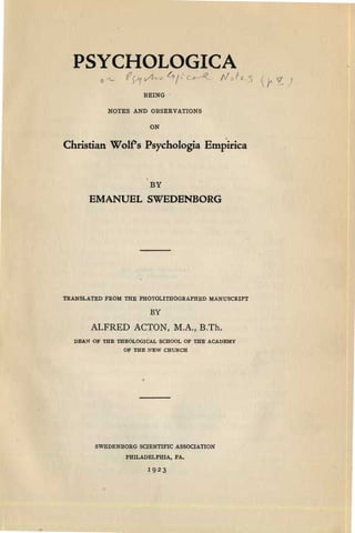 PSYCHOLOGICA

fr, -1 ~I ( f(::' .-........ v

BEING

NOTES AND OBSERVATIONS

ON

Christian Wolf's Psychologia Empirica
BY
EMANUELSWEDENBORG
TRANSLATED FROM THE PHOTOLITHOGRAPHED MANUSCRIPT
BY
ALFRED ACTON, M.A., B.Th.
DEAN OF THE mEOLOGICAL SCHOOL OF THE ACADEMY

OF THE NEW CHURCH

SWEDENBORG SCIENTIFIC ASSOCIATION
PHILADELPHIA, PA.
19 2 3
 