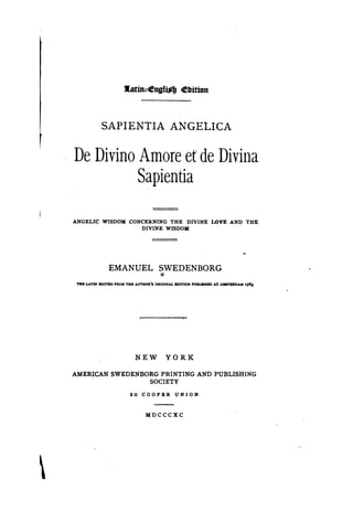 J[atin~engl~JJ             Ebition



                SAPIENTIA ANGELICA

    De Divino Amore et'de Divina
              Sapientia

    ANGELIC WISDOM CONCERNING THE DIVINE                           I~VE     AND THE
                      DIVINE WISDOM




                   EMANUEL SWEDENBORG
                           =
     ..... UTIlI BDITBD PROM THR AUTHOR'S ORIGINAL Immoll' PUBUSBBD AT AllSTBltDAM 1763




                                NEW           YORK

    AMERICAN SWEDENBORG PRINTING AND PUBLISHING
                     SOCIETY
                             20 COOPER UNION



                                     Mncccxc





 