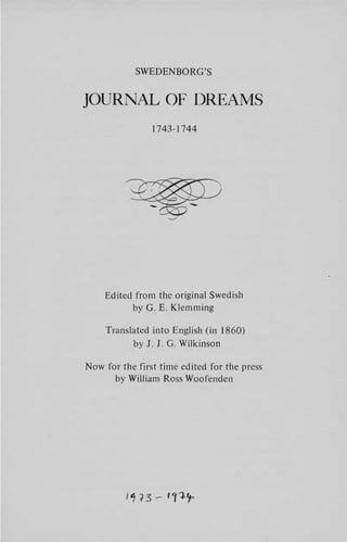 SWEDENBORG'S


JOURNAL OF DREAMS

                1743-1744




    Edited from the original Swedish
          by G. E. Klemming

    Translated into English (in 1860)
           by J. J. G. Wilkinson

Now for the first time edited for the press
      by William Ross Woofcnden
 