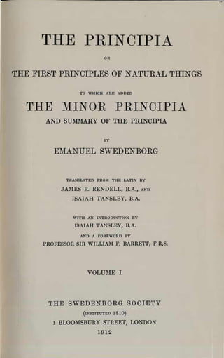 THE PliINCIPIA

                          OR



THE FIRST PRINCIPLES OF NATURAL THINGS

                 1'0 WHICH ARE ADDED



  rrHE MINüR PRINCIPIA
      AND SUMMARY OF THE PRINCIPIA

                          DY

         EMANUEL SWEDENBORG


             TRANSLATED FROM THE LATIN DY

           JAMES R. RENDELL, B.A.,       AND


               ISAIAH TANSLEY, B.A.



               WITH AN INTRODUCTION DY

                ISAIAH TANSLEY, B.A.
                  AND A FOREWORD DY

      PROFESSOR SIR WILLIAM F. BARREir, F.R.S.




                    VOLUME I.



       THE SWEDENBORG SOCIETY
                   (INSTITUTED   1810)
         ! BLOOMSBURY STREET, LONDON
                        1912
 