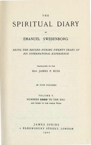 THE



SPIRITUAL DIARY

                           OF



        EMANUEL SWEDENBORG

BEiNG THE RECORD DURiNG TWENTY YEARS OF

        HIS SUPERNATURAL EXPERiENCE





                   TRANSLATED BY THE


               REV.   J AMES F. BUSS




                  IN FiVE VOLU,J1ES




                      VQL U M E V.


           NUMBERS 5660 TO THE END

              AND INDEX TO THE WHOLE WORK




                JAMES SPEIRS
    I   B LOO M S BUR Y S T R E E T, L 0 N DON
                          I 902
 