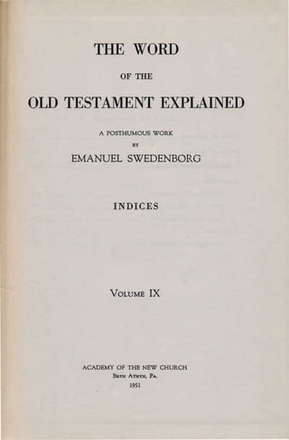 THE WORD

              OF THE


OLD TESTAMENT EXPLAINED

         A POSTHUMOUS WORK
                  BY


    EMANUEL SWEDENBORG



            INDICES




           VOLUME         IX




     ACADEMY OF THE NEW CHURCH
            BaYN ATHYN,   PA.
                 1951
 