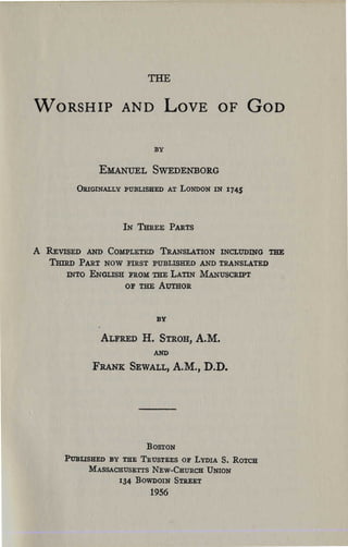 THE


WORSHIP AND LOVE OF GOD


                               BY


                  EMANUEL SWEDENBORG
             ÛIl.IGINALLY PUBLISHED AT LONDON IN 1745




                        IN TmŒE PARTS


A   REVISED AND COMPLETED TRANSLATION lNCLUDING THE

    'Iimu>   PART NOW FIRST PUBLISHED AND TRANSLATED

        INTO ENGLISH FROM THE LATIN MANUSCRIPT

                        OF THE AumOR




                                BY

                  ALFRED H.     STROH,   A.M.
                               AND
                FRANK SEWALL,        A.M., D.D.




                             BOSTON
       PUBLISBED BY THE TRUSTEES OF LYDIA S. ROTeR

             MASSACHUSETTS NEW-CHURCH UNION

                       134 BOWDOIN STllEET

                              1956
 