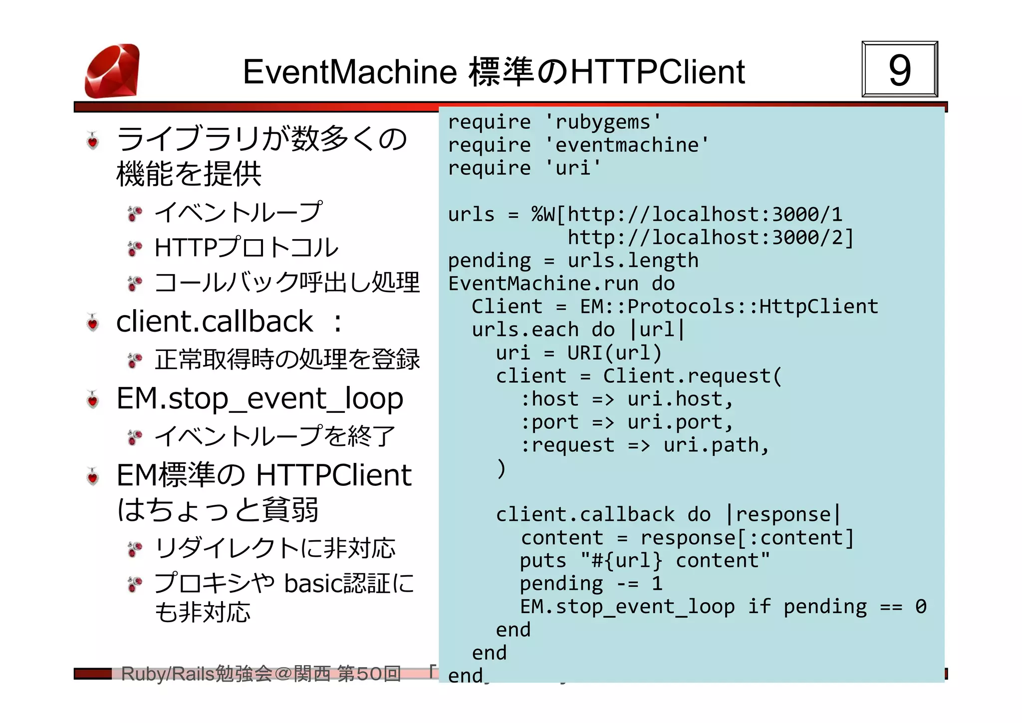 EventMachine 標準のHTTPClient                             9
                         require 'rubygems'
ライブラリが数多くの               require 'eventmachine'
機能を提供                    require 'uri'

  イベントループ                urls = %W[http://localhost:3000/1
                                   http://localhost:3000/2]
  HTTPプロトコル              pending = urls.length
  コールバック呼出し処理            EventMachine.run do
                           Client = EM::Protocols::HttpClient
client.callback ：          urls.each do |url|
  正常取得時の処理を登録                uri = URI(url)
                             client = Client.request(
EM.stop_event_loop             :host => uri.host,
                               :port => uri.port,
  イベントループを終了                   :request => uri.path,
EM標準の HTTPClient             )

はちょっと貧弱                     client.callback do |response|
                              content = response[:content]
   リダイレクトに非対応                 puts "#{url} content"
   プロキシや basic認証に             pending -= 1
   も非対応                       EM.stop_event_loop if pending == 0
                            end
                          end
Ruby/Rails勉強会＠関西 第５０回 「em-synchrony について」
                        end
 