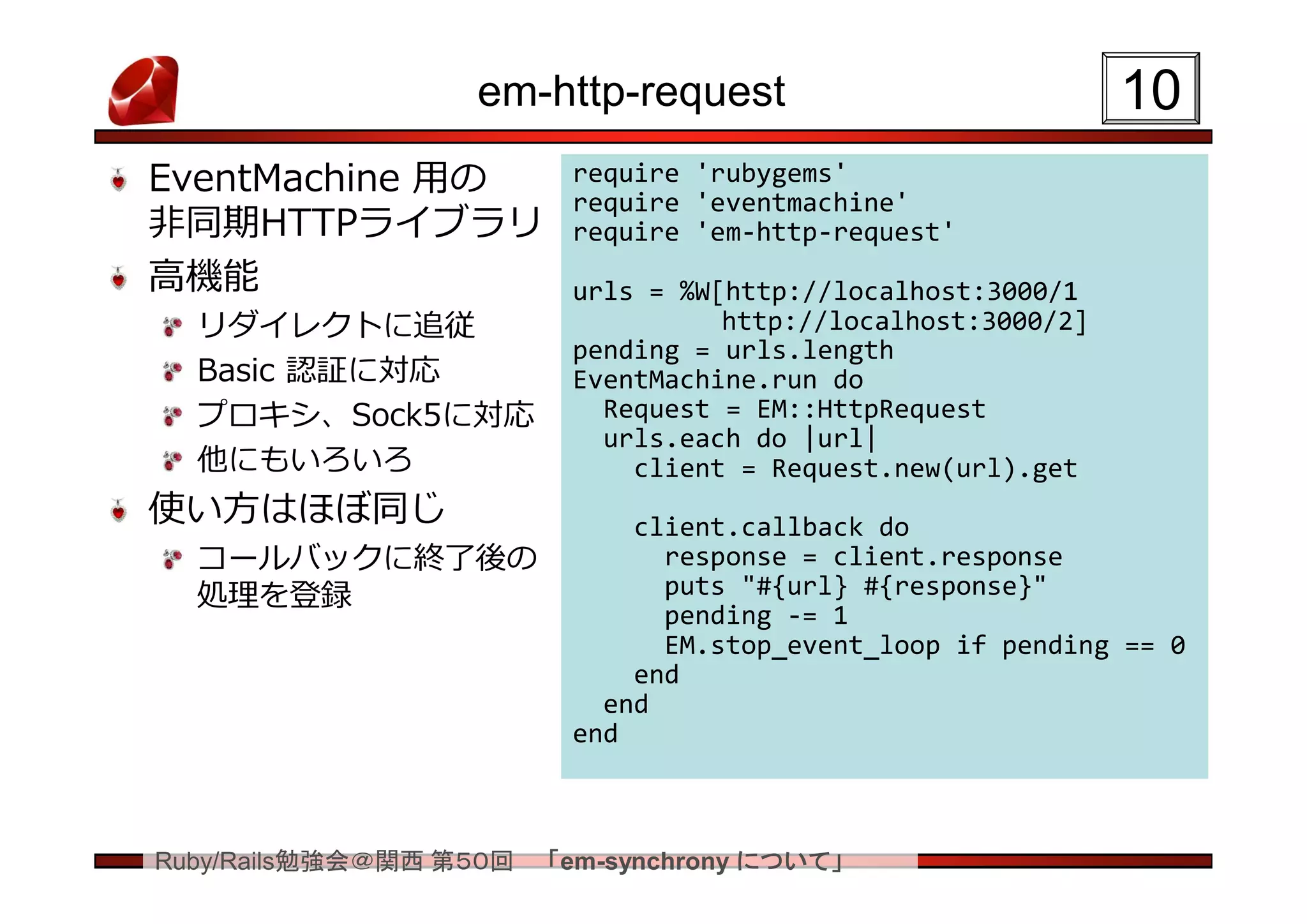 em-http-request                             10
EventMachine 用の          require 'rubygems'
                         require 'eventmachine'
非同期HTTPライブラリ             require 'em-http-request'
高機能                      urls = %W[http://localhost:3000/1
  リダイレクトに追従                        http://localhost:3000/2]
                         pending = urls.length
  Basic 認証に対応            EventMachine.run do
  プロキシ、Sock5に対応            Request = EM::HttpRequest
                           urls.each do |url|
  他にもいろいろ                    client = Request.new(url).get
使い方はほぼ同じ                     client.callback do
  コールバックに終了後の                  response = client.response
  処理を登録                        puts "#{url} #{response}"
                               pending -= 1
                               EM.stop_event_loop if pending == 0
                             end
                           end
                         end



Ruby/Rails勉強会＠関西 第５０回   「em-synchrony について」
 