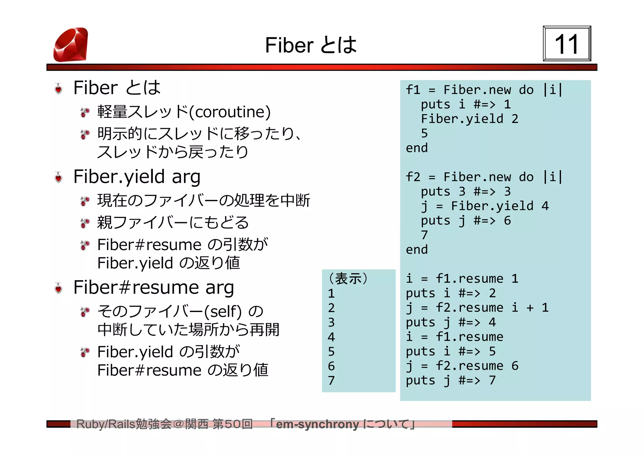 Fiber とは                               11
Fiber とは                                 f1 = Fiber.new do |i|
                                           puts i #=> 1
  軽量スレッド(coroutine)                        Fiber.yield 2
  明示的にスレッドに移ったり、                           5
  スレッドから戻ったり                             end

Fiber.yield arg                          f2 = Fiber.new do |i|
                                           puts 3 #=> 3
  現在のファイバーの処理を中断                           j = Fiber.yield 4
  親ファイバーにもどる                               puts j #=> 6
                                           7
  Fiber#resume の引数が                      end
  Fiber.yield の返り値
                               （表示）      i = f1.resume 1
Fiber#resume arg               1         puts i #=> 2
  そのファイバー(self) の              2         j = f2.resume i + 1
                               3         puts j #=> 4
  中断していた場所から再開                 4         i = f1.resume
  Fiber.yield の引数が             5         puts i #=> 5
  Fiber#resume の返り値            6         j = f2.resume 6
                               7         puts j #=> 7


Ruby/Rails勉強会＠関西 第５０回   「em-synchrony について」
 