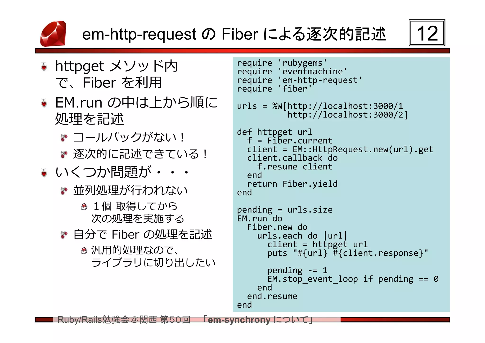 em-http-request の Fiber による逐次的記述                               12
httpget メソッド内                require
                             require
                                       'rubygems'
                                       'eventmachine'
で、Fiber を利用                  require
                             require
                                       'em-http-request'
                                       'fiber'
EM.run の中は上から順に              urls = %W[http://localhost:3000/1
処理を記述                                  http://localhost:3000/2]
                             def httpget url
  コールバックがない！                   f = Fiber.current
                               client = EM::HttpRequest.new(url).get
  逐次的に記述できている！                 client.callback do
いくつか問題が・・・
                                 f.resume client
                               end
                               return Fiber.yield
  並列処理が行われない                 end
     １個 取得してから               pending = urls.size
     次の処理を実施する               EM.run do
                               Fiber.new do
  自分で Fiber の処理を記述               urls.each do |url|
                                   client = httpget url
     汎用的処理なので、                     puts "#{url} #{client.response}"
     ライブラリに切り出したい
                                   pending -= 1
                                   EM.stop_event_loop if pending == 0
                                 end
                               end.resume
                             end
Ruby/Rails勉強会＠関西 第５０回   「em-synchrony について」
 