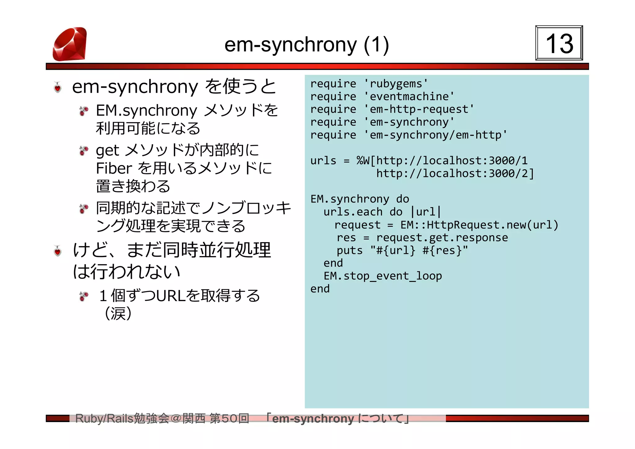 em-synchrony (1)                                 13
em-synchrony を使うと            require
                             require
                                       'rubygems'
                                       'eventmachine'
  EM.synchrony メソッドを         require   'em-http-request'
                             require   'em-synchrony'
  利用可能になる                    require   'em-synchrony/em-http'
  get メソッドが内部的に
                             urls = %W[http://localhost:3000/1
  Fiber を用いるメソッドに                      http://localhost:3000/2]
  置き換わる
                             EM.synchrony do
  同期的な記述でノンブロッキ                urls.each do |url|
  ング処理を実現できる                     request = EM::HttpRequest.new(url)
                                 res = request.get.response
けど、まだ同時並行処理                      puts "#{url} #{res}"
                               end
は行われない                         EM.stop_event_loop
                             end
  １個ずつURLを取得する
  （涙）




Ruby/Rails勉強会＠関西 第５０回   「em-synchrony について」
 