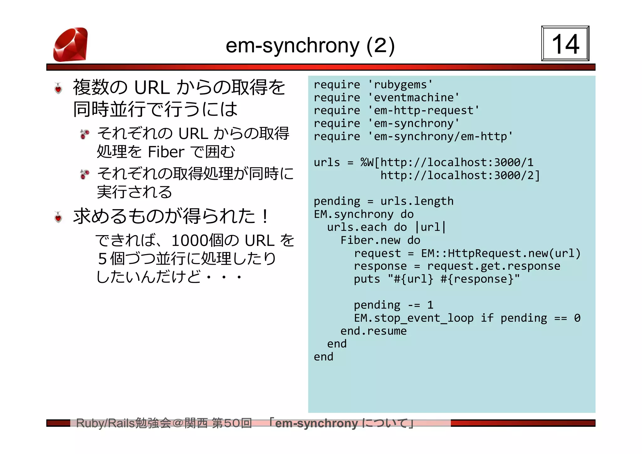 em-synchrony (２)                                 14
複数の URL からの取得を               require
                             require
                                       'rubygems'
                                       'eventmachine'
同時並行で行うには                    require   'em-http-request'
                             require   'em-synchrony'
  それぞれの URL からの取得            require   'em-synchrony/em-http'
  処理を Fiber で囲む
                             urls = %W[http://localhost:3000/1
  それぞれの取得処理が同時に                        http://localhost:3000/2]
  実行される                      pending = urls.length
求めるものが得られた！                  EM.synchrony do
                               urls.each do |url|
  できれば、1000個の URL を              Fiber.new do
                                   request = EM::HttpRequest.new(url)
  ５個づつ並行に処理したり                     response = request.get.response
  したいんだけど・・・                       puts "#{url} #{response}"

                                   pending -= 1
                                   EM.stop_event_loop if pending == 0
                                 end.resume
                               end
                             end




Ruby/Rails勉強会＠関西 第５０回   「em-synchrony について」
 