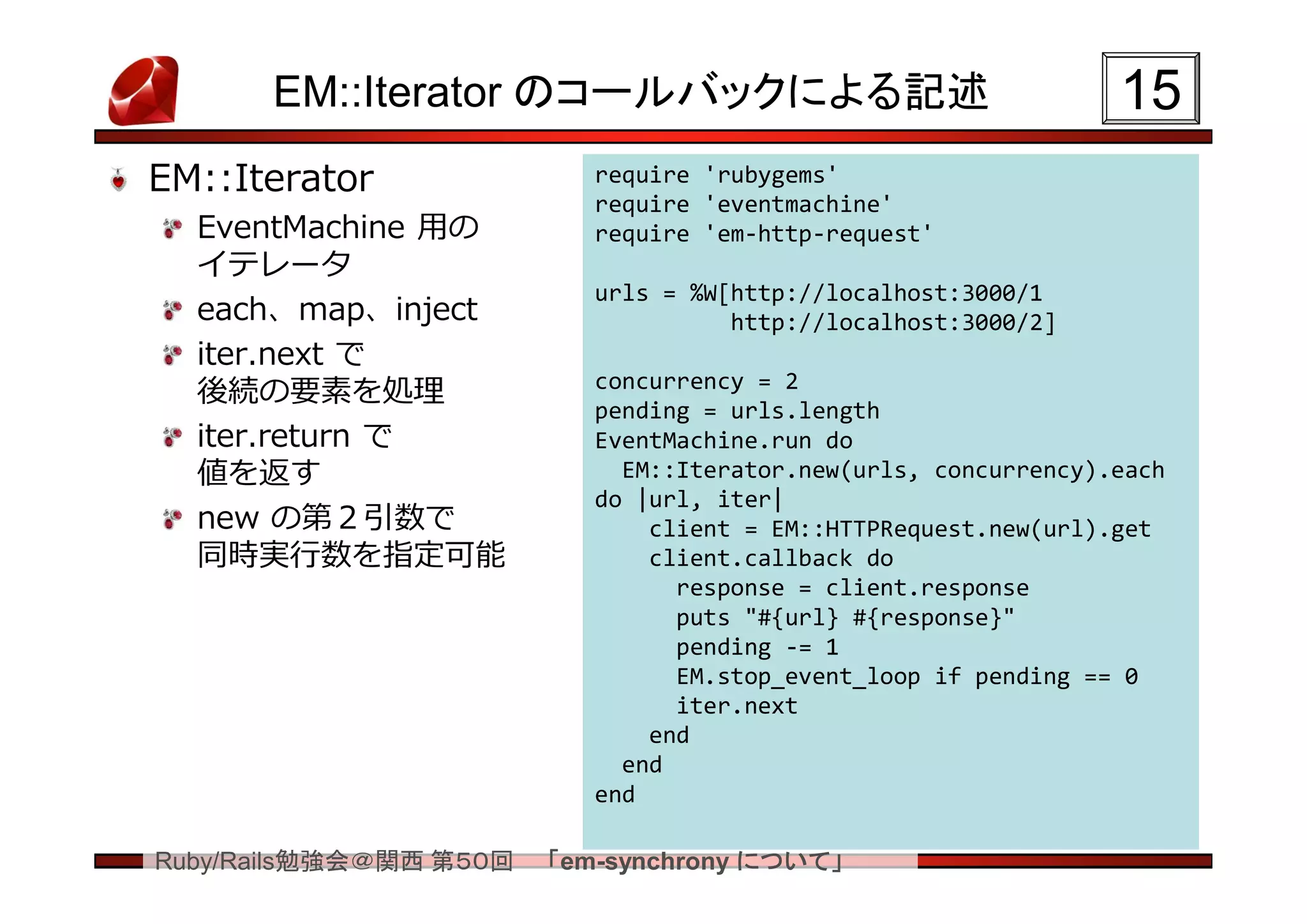 EM::Iterator のコールバックによる記述                                  15
EM::Iterator               require 'rubygems'
                           require 'eventmachine'
  EventMachine 用の          require 'em-http-request'
  イテレータ
                           urls = %W[http://localhost:3000/1
  each、map、inject                    http://localhost:3000/2]
  iter.next で
  後続の要素を処理                 concurrency = 2
                           pending = urls.length
  iter.return で            EventMachine.run do
  値を返す                       EM::Iterator.new(urls, concurrency).each
                           do |url, iter|
  new の第２引数で                   client = EM::HTTPRequest.new(url).get
  同時実行数を指定可能                   client.callback do
                                 response = client.response
                                 puts "#{url} #{response}"
                                 pending -= 1
                                 EM.stop_event_loop if pending == 0
                                 iter.next
                               end
                             end
                           end

Ruby/Rails勉強会＠関西 第５０回   「em-synchrony について」
 