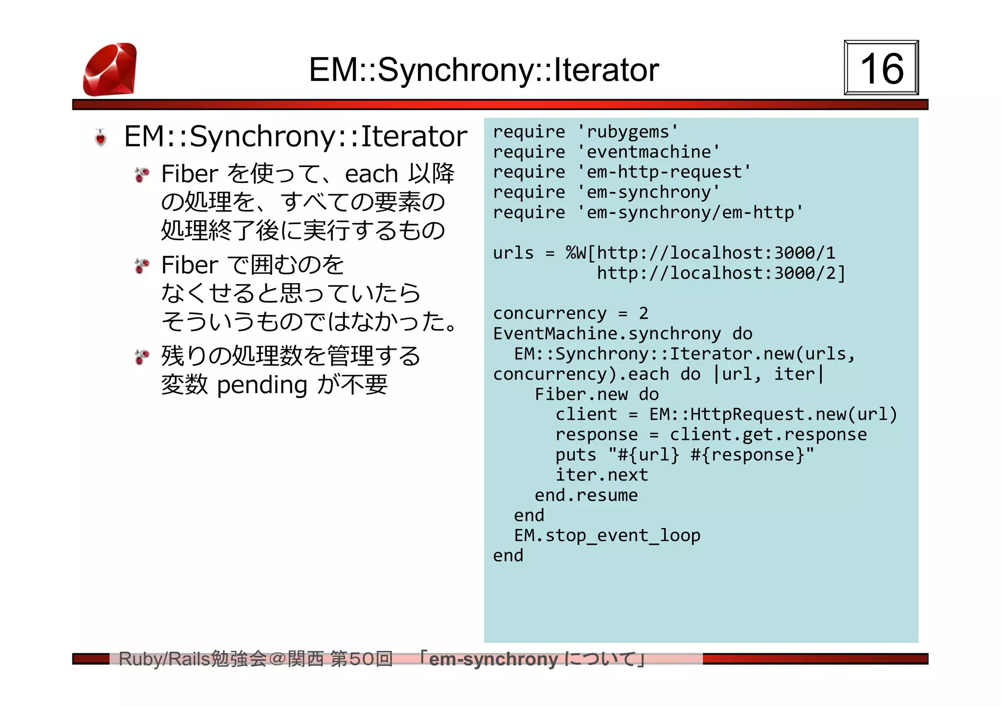 EM::Synchrony::Iterator                              16
EM::Synchrony::Iterator       require
                              require
                                        'rubygems'
                                        'eventmachine'
   Fiber を使って、each 以降         require   'em-http-request'
                              require   'em-synchrony'
   の処理を、すべての要素の               require   'em-synchrony/em-http'
   処理終了後に実行するもの
                              urls = %W[http://localhost:3000/1
   Fiber で囲むのを                          http://localhost:3000/2]
   なくせると思っていたら
                              concurrency = 2
   そういうものではなかった。              EventMachine.synchrony do
   残りの処理数を管理する                  EM::Synchrony::Iterator.new(urls,
                              concurrency).each do |url, iter|
   変数 pending が不要                 Fiber.new do
                                    client = EM::HttpRequest.new(url)
                                    response = client.get.response
                                    puts "#{url} #{response}"
                                    iter.next
                                  end.resume
                                end
                                EM.stop_event_loop
                              end




Ruby/Rails勉強会＠関西 第５０回   「em-synchrony について」
 
