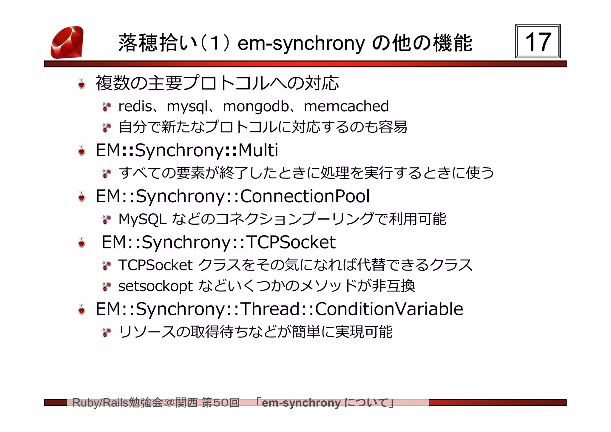 落穂拾い（１） em-synchrony の他の機能               17
  複数の主要プロトコルへの対応
     redis、mysql、mongodb、memcached
     自分で新たなプロトコルに対応するのも容易
  EM::Synchrony::Multi
     すべての要素が終了したときに処理を実行するときに使う
  EM::Synchrony::ConnectionPool
     MySQL などのコネクションプーリングで利用可能
   EM::Synchrony::TCPSocket
     TCPSocket クラスをその気になれば代替できるクラス
     setsockopt などいくつかのメソッドが非互換
  EM::Synchrony::Thread::ConditionVariable
     リソースの取得待ちなどが簡単に実現可能



Ruby/Rails勉強会＠関西 第５０回   「em-synchrony について」
 